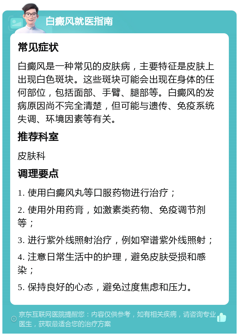 白癜风就医指南 常见症状 白癜风是一种常见的皮肤病，主要特征是皮肤上出现白色斑块。这些斑块可能会出现在身体的任何部位，包括面部、手臂、腿部等。白癜风的发病原因尚不完全清楚，但可能与遗传、免疫系统失调、环境因素等有关。 推荐科室 皮肤科 调理要点 1. 使用白癜风丸等口服药物进行治疗； 2. 使用外用药膏，如激素类药物、免疫调节剂等； 3. 进行紫外线照射治疗，例如窄谱紫外线照射； 4. 注意日常生活中的护理，避免皮肤受损和感染； 5. 保持良好的心态，避免过度焦虑和压力。