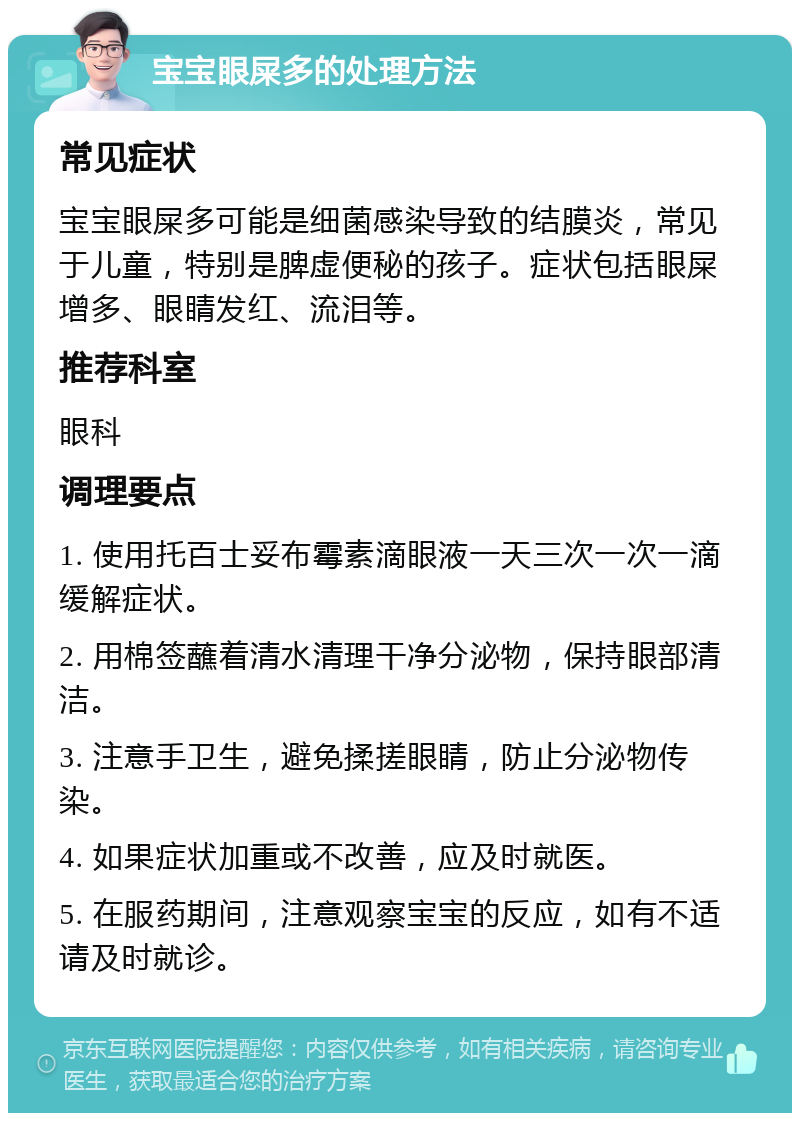 宝宝眼屎多的处理方法 常见症状 宝宝眼屎多可能是细菌感染导致的结膜炎，常见于儿童，特别是脾虚便秘的孩子。症状包括眼屎增多、眼睛发红、流泪等。 推荐科室 眼科 调理要点 1. 使用托百士妥布霉素滴眼液一天三次一次一滴缓解症状。 2. 用棉签蘸着清水清理干净分泌物，保持眼部清洁。 3. 注意手卫生，避免揉搓眼睛，防止分泌物传染。 4. 如果症状加重或不改善，应及时就医。 5. 在服药期间，注意观察宝宝的反应，如有不适请及时就诊。
