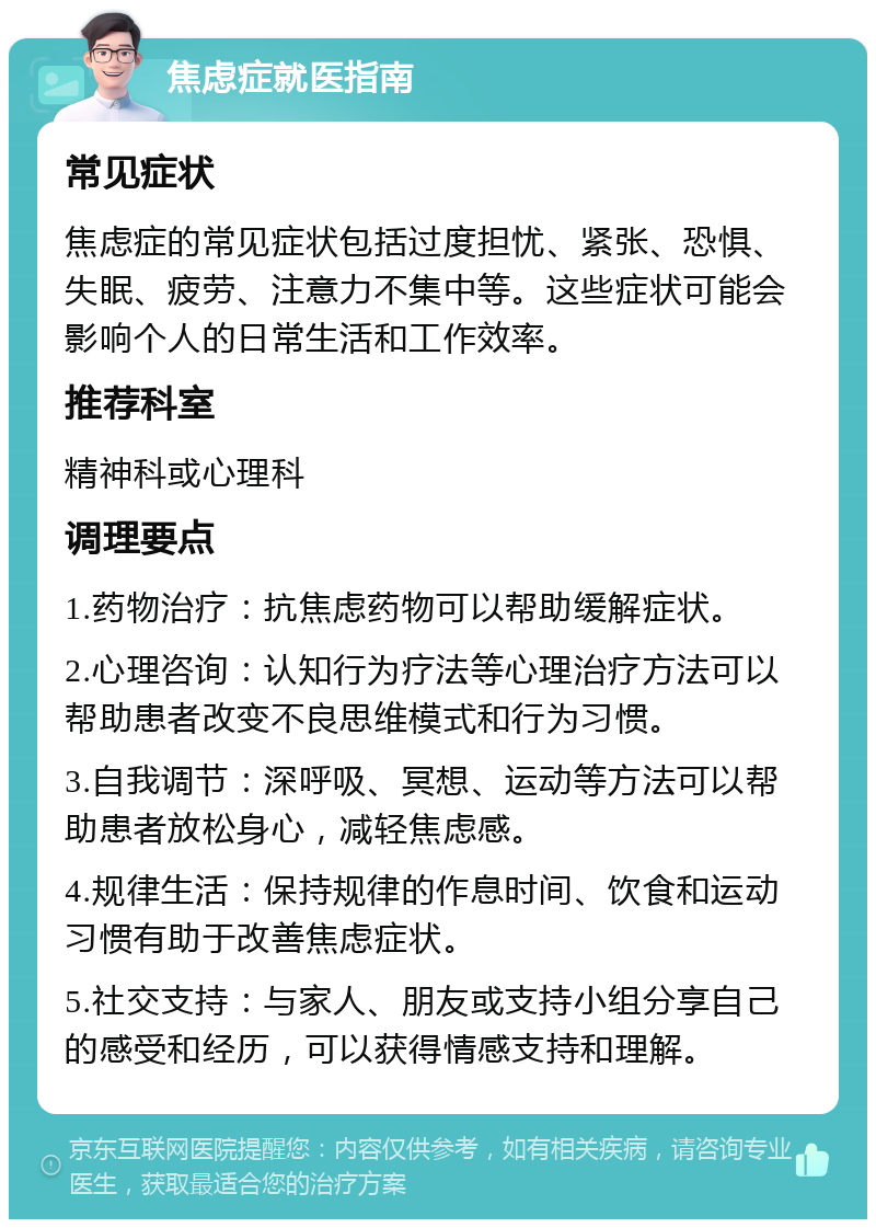 焦虑症就医指南 常见症状 焦虑症的常见症状包括过度担忧、紧张、恐惧、失眠、疲劳、注意力不集中等。这些症状可能会影响个人的日常生活和工作效率。 推荐科室 精神科或心理科 调理要点 1.药物治疗：抗焦虑药物可以帮助缓解症状。 2.心理咨询：认知行为疗法等心理治疗方法可以帮助患者改变不良思维模式和行为习惯。 3.自我调节：深呼吸、冥想、运动等方法可以帮助患者放松身心，减轻焦虑感。 4.规律生活：保持规律的作息时间、饮食和运动习惯有助于改善焦虑症状。 5.社交支持：与家人、朋友或支持小组分享自己的感受和经历，可以获得情感支持和理解。