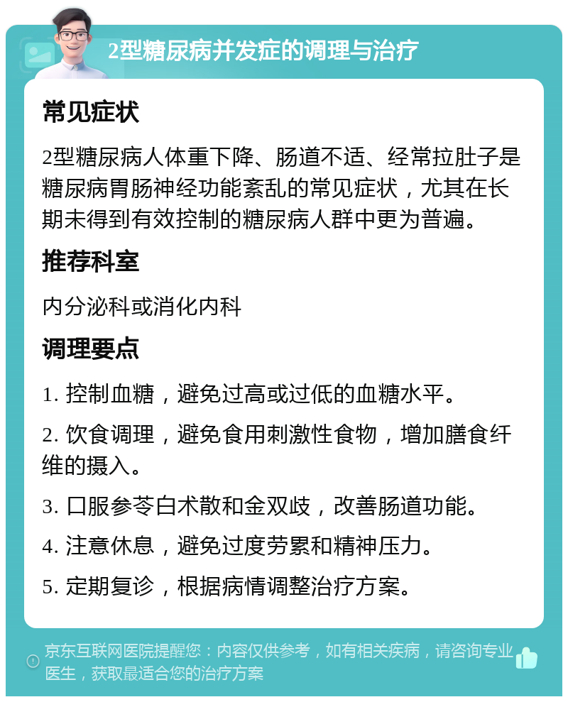 2型糖尿病并发症的调理与治疗 常见症状 2型糖尿病人体重下降、肠道不适、经常拉肚子是糖尿病胃肠神经功能紊乱的常见症状，尤其在长期未得到有效控制的糖尿病人群中更为普遍。 推荐科室 内分泌科或消化内科 调理要点 1. 控制血糖，避免过高或过低的血糖水平。 2. 饮食调理，避免食用刺激性食物，增加膳食纤维的摄入。 3. 口服参苓白术散和金双歧，改善肠道功能。 4. 注意休息，避免过度劳累和精神压力。 5. 定期复诊，根据病情调整治疗方案。