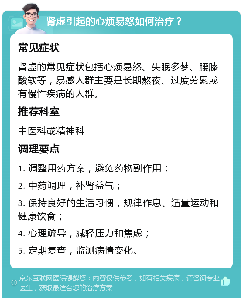 肾虚引起的心烦易怒如何治疗？ 常见症状 肾虚的常见症状包括心烦易怒、失眠多梦、腰膝酸软等，易感人群主要是长期熬夜、过度劳累或有慢性疾病的人群。 推荐科室 中医科或精神科 调理要点 1. 调整用药方案，避免药物副作用； 2. 中药调理，补肾益气； 3. 保持良好的生活习惯，规律作息、适量运动和健康饮食； 4. 心理疏导，减轻压力和焦虑； 5. 定期复查，监测病情变化。