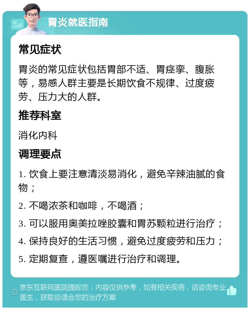 胃炎就医指南 常见症状 胃炎的常见症状包括胃部不适、胃痉挛、腹胀等，易感人群主要是长期饮食不规律、过度疲劳、压力大的人群。 推荐科室 消化内科 调理要点 1. 饮食上要注意清淡易消化，避免辛辣油腻的食物； 2. 不喝浓茶和咖啡，不喝酒； 3. 可以服用奥美拉唑胶囊和胃苏颗粒进行治疗； 4. 保持良好的生活习惯，避免过度疲劳和压力； 5. 定期复查，遵医嘱进行治疗和调理。