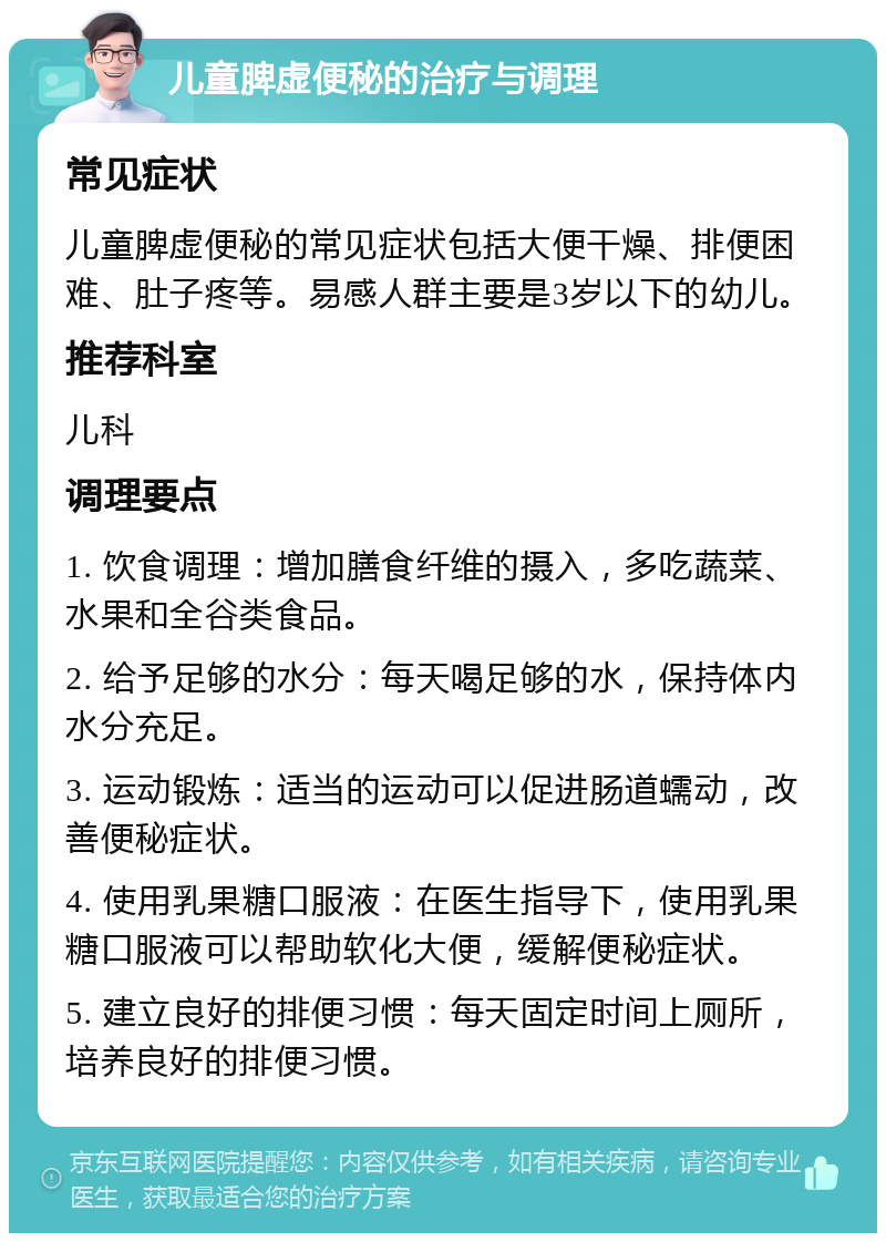 儿童脾虚便秘的治疗与调理 常见症状 儿童脾虚便秘的常见症状包括大便干燥、排便困难、肚子疼等。易感人群主要是3岁以下的幼儿。 推荐科室 儿科 调理要点 1. 饮食调理：增加膳食纤维的摄入，多吃蔬菜、水果和全谷类食品。 2. 给予足够的水分：每天喝足够的水，保持体内水分充足。 3. 运动锻炼：适当的运动可以促进肠道蠕动，改善便秘症状。 4. 使用乳果糖口服液：在医生指导下，使用乳果糖口服液可以帮助软化大便，缓解便秘症状。 5. 建立良好的排便习惯：每天固定时间上厕所，培养良好的排便习惯。