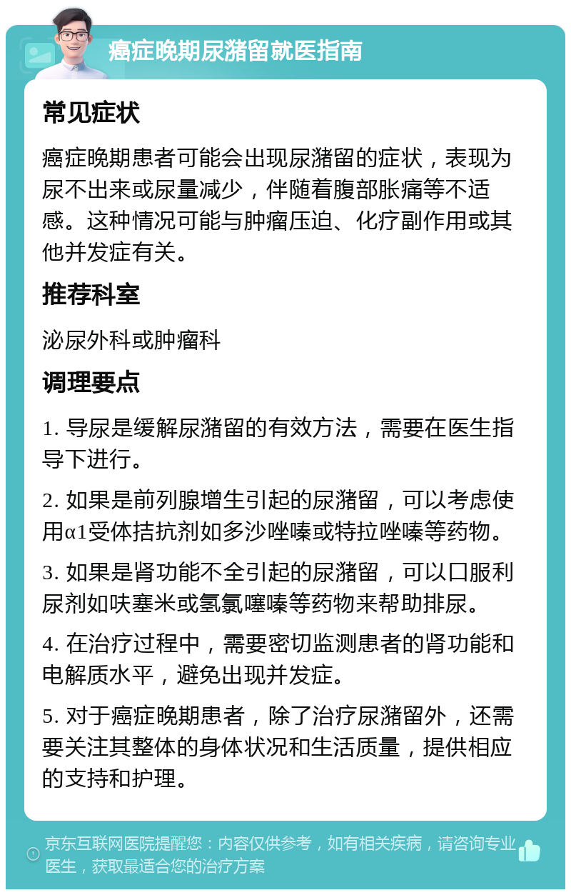 癌症晚期尿潴留就医指南 常见症状 癌症晚期患者可能会出现尿潴留的症状，表现为尿不出来或尿量减少，伴随着腹部胀痛等不适感。这种情况可能与肿瘤压迫、化疗副作用或其他并发症有关。 推荐科室 泌尿外科或肿瘤科 调理要点 1. 导尿是缓解尿潴留的有效方法，需要在医生指导下进行。 2. 如果是前列腺增生引起的尿潴留，可以考虑使用α1受体拮抗剂如多沙唑嗪或特拉唑嗪等药物。 3. 如果是肾功能不全引起的尿潴留，可以口服利尿剂如呋塞米或氢氯噻嗪等药物来帮助排尿。 4. 在治疗过程中，需要密切监测患者的肾功能和电解质水平，避免出现并发症。 5. 对于癌症晚期患者，除了治疗尿潴留外，还需要关注其整体的身体状况和生活质量，提供相应的支持和护理。