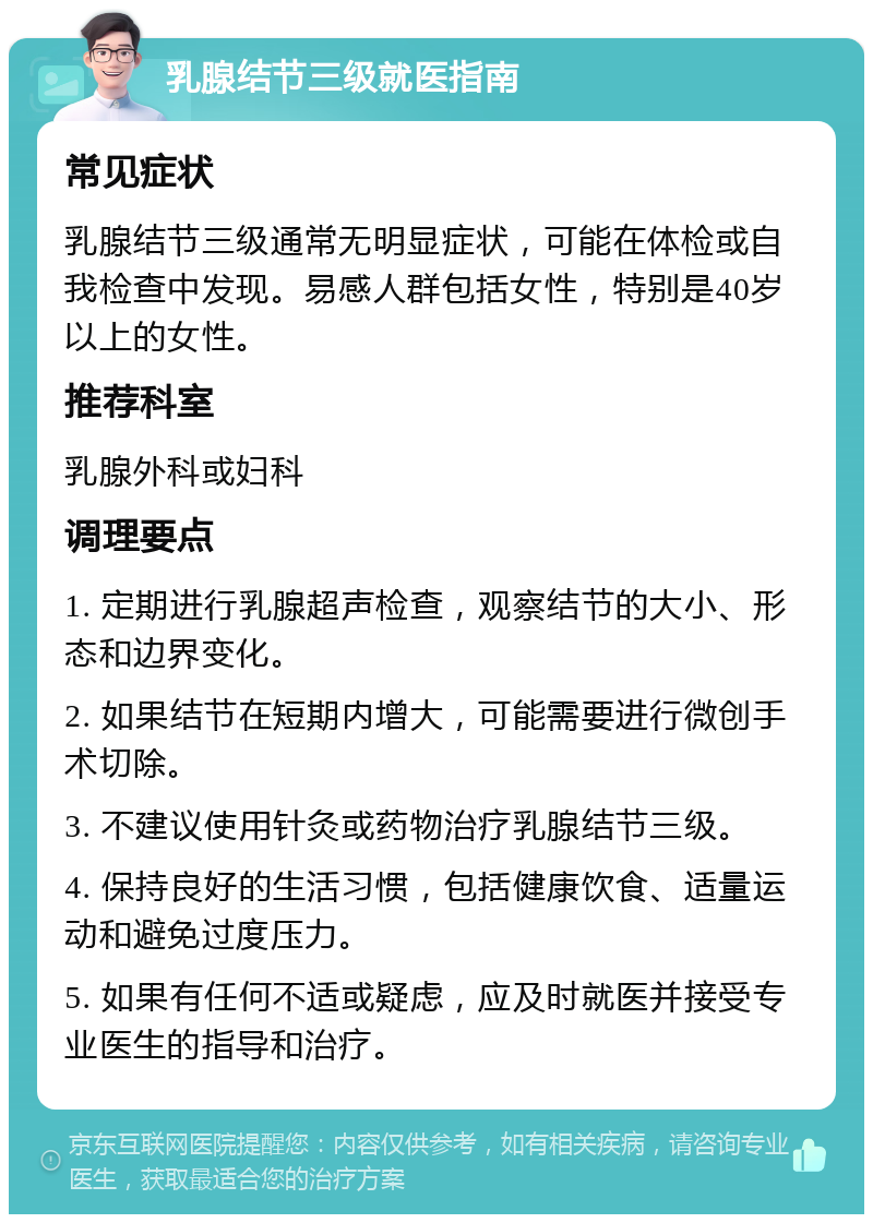 乳腺结节三级就医指南 常见症状 乳腺结节三级通常无明显症状，可能在体检或自我检查中发现。易感人群包括女性，特别是40岁以上的女性。 推荐科室 乳腺外科或妇科 调理要点 1. 定期进行乳腺超声检查，观察结节的大小、形态和边界变化。 2. 如果结节在短期内增大，可能需要进行微创手术切除。 3. 不建议使用针灸或药物治疗乳腺结节三级。 4. 保持良好的生活习惯，包括健康饮食、适量运动和避免过度压力。 5. 如果有任何不适或疑虑，应及时就医并接受专业医生的指导和治疗。