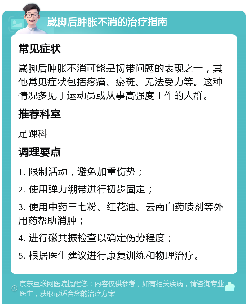 崴脚后肿胀不消的治疗指南 常见症状 崴脚后肿胀不消可能是韧带问题的表现之一，其他常见症状包括疼痛、瘀斑、无法受力等。这种情况多见于运动员或从事高强度工作的人群。 推荐科室 足踝科 调理要点 1. 限制活动，避免加重伤势； 2. 使用弹力绷带进行初步固定； 3. 使用中药三七粉、红花油、云南白药喷剂等外用药帮助消肿； 4. 进行磁共振检查以确定伤势程度； 5. 根据医生建议进行康复训练和物理治疗。