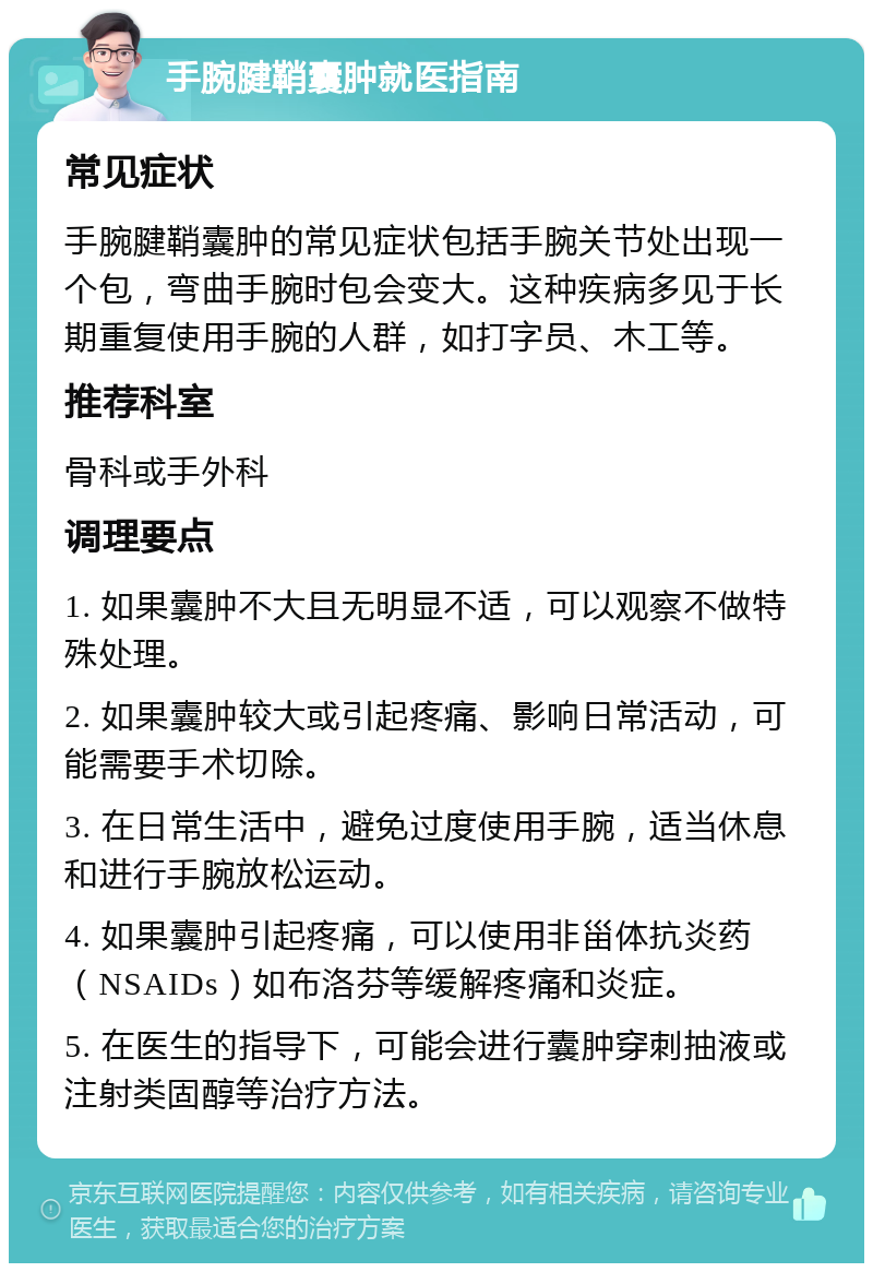 手腕腱鞘囊肿就医指南 常见症状 手腕腱鞘囊肿的常见症状包括手腕关节处出现一个包，弯曲手腕时包会变大。这种疾病多见于长期重复使用手腕的人群，如打字员、木工等。 推荐科室 骨科或手外科 调理要点 1. 如果囊肿不大且无明显不适，可以观察不做特殊处理。 2. 如果囊肿较大或引起疼痛、影响日常活动，可能需要手术切除。 3. 在日常生活中，避免过度使用手腕，适当休息和进行手腕放松运动。 4. 如果囊肿引起疼痛，可以使用非甾体抗炎药（NSAIDs）如布洛芬等缓解疼痛和炎症。 5. 在医生的指导下，可能会进行囊肿穿刺抽液或注射类固醇等治疗方法。