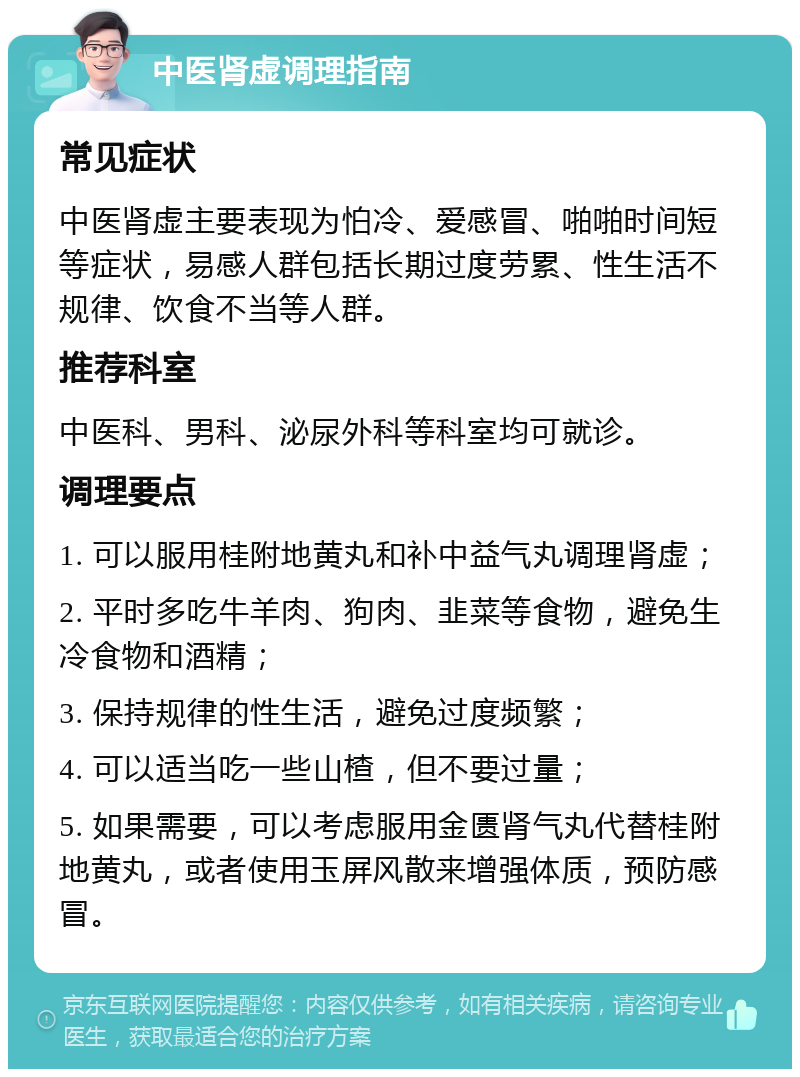 中医肾虚调理指南 常见症状 中医肾虚主要表现为怕冷、爱感冒、啪啪时间短等症状，易感人群包括长期过度劳累、性生活不规律、饮食不当等人群。 推荐科室 中医科、男科、泌尿外科等科室均可就诊。 调理要点 1. 可以服用桂附地黄丸和补中益气丸调理肾虚； 2. 平时多吃牛羊肉、狗肉、韭菜等食物，避免生冷食物和酒精； 3. 保持规律的性生活，避免过度频繁； 4. 可以适当吃一些山楂，但不要过量； 5. 如果需要，可以考虑服用金匮肾气丸代替桂附地黄丸，或者使用玉屏风散来增强体质，预防感冒。