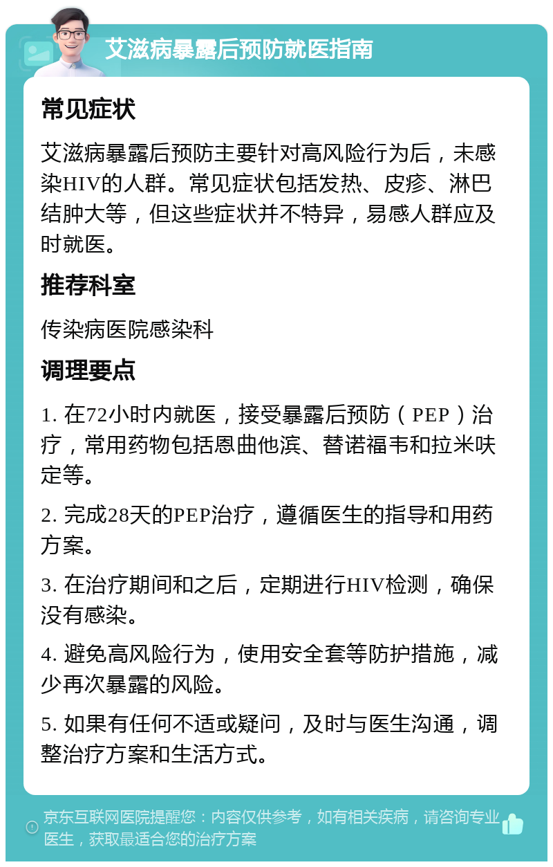 艾滋病暴露后预防就医指南 常见症状 艾滋病暴露后预防主要针对高风险行为后，未感染HIV的人群。常见症状包括发热、皮疹、淋巴结肿大等，但这些症状并不特异，易感人群应及时就医。 推荐科室 传染病医院感染科 调理要点 1. 在72小时内就医，接受暴露后预防（PEP）治疗，常用药物包括恩曲他滨、替诺福韦和拉米呋定等。 2. 完成28天的PEP治疗，遵循医生的指导和用药方案。 3. 在治疗期间和之后，定期进行HIV检测，确保没有感染。 4. 避免高风险行为，使用安全套等防护措施，减少再次暴露的风险。 5. 如果有任何不适或疑问，及时与医生沟通，调整治疗方案和生活方式。