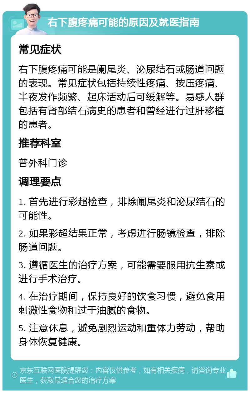 右下腹疼痛可能的原因及就医指南 常见症状 右下腹疼痛可能是阑尾炎、泌尿结石或肠道问题的表现。常见症状包括持续性疼痛、按压疼痛、半夜发作频繁、起床活动后可缓解等。易感人群包括有肾部结石病史的患者和曾经进行过肝移植的患者。 推荐科室 普外科门诊 调理要点 1. 首先进行彩超检查，排除阑尾炎和泌尿结石的可能性。 2. 如果彩超结果正常，考虑进行肠镜检查，排除肠道问题。 3. 遵循医生的治疗方案，可能需要服用抗生素或进行手术治疗。 4. 在治疗期间，保持良好的饮食习惯，避免食用刺激性食物和过于油腻的食物。 5. 注意休息，避免剧烈运动和重体力劳动，帮助身体恢复健康。