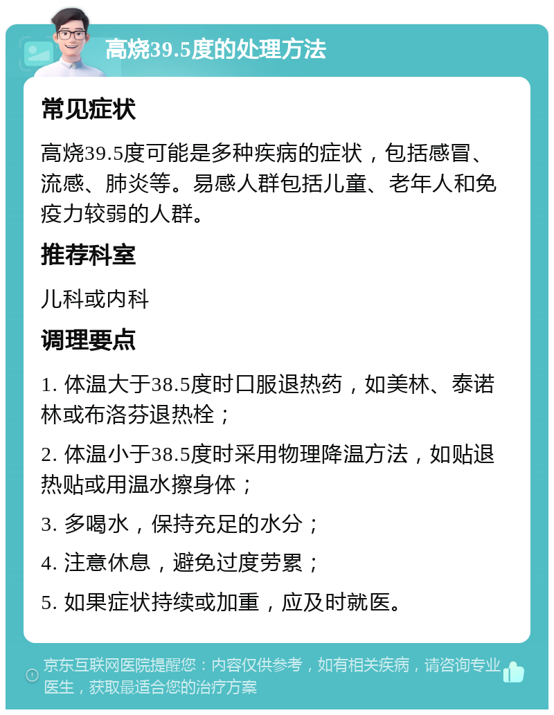 高烧39.5度的处理方法 常见症状 高烧39.5度可能是多种疾病的症状，包括感冒、流感、肺炎等。易感人群包括儿童、老年人和免疫力较弱的人群。 推荐科室 儿科或内科 调理要点 1. 体温大于38.5度时口服退热药，如美林、泰诺林或布洛芬退热栓； 2. 体温小于38.5度时采用物理降温方法，如贴退热贴或用温水擦身体； 3. 多喝水，保持充足的水分； 4. 注意休息，避免过度劳累； 5. 如果症状持续或加重，应及时就医。