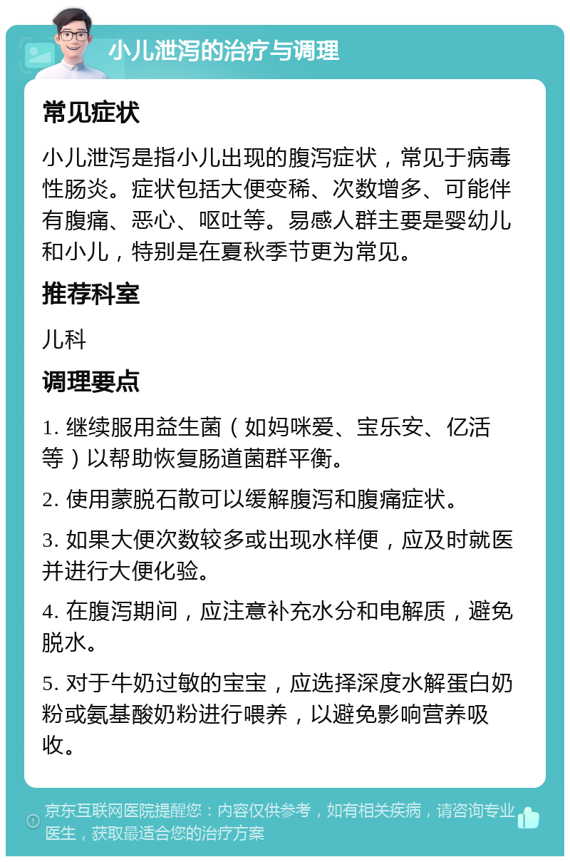 小儿泄泻的治疗与调理 常见症状 小儿泄泻是指小儿出现的腹泻症状，常见于病毒性肠炎。症状包括大便变稀、次数增多、可能伴有腹痛、恶心、呕吐等。易感人群主要是婴幼儿和小儿，特别是在夏秋季节更为常见。 推荐科室 儿科 调理要点 1. 继续服用益生菌（如妈咪爱、宝乐安、亿活等）以帮助恢复肠道菌群平衡。 2. 使用蒙脱石散可以缓解腹泻和腹痛症状。 3. 如果大便次数较多或出现水样便，应及时就医并进行大便化验。 4. 在腹泻期间，应注意补充水分和电解质，避免脱水。 5. 对于牛奶过敏的宝宝，应选择深度水解蛋白奶粉或氨基酸奶粉进行喂养，以避免影响营养吸收。