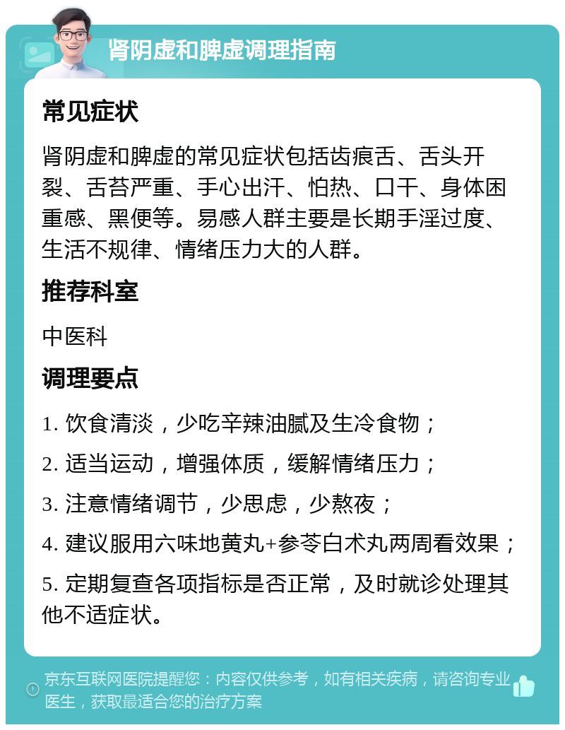 肾阴虚和脾虚调理指南 常见症状 肾阴虚和脾虚的常见症状包括齿痕舌、舌头开裂、舌苔严重、手心出汗、怕热、口干、身体困重感、黑便等。易感人群主要是长期手淫过度、生活不规律、情绪压力大的人群。 推荐科室 中医科 调理要点 1. 饮食清淡，少吃辛辣油腻及生冷食物； 2. 适当运动，增强体质，缓解情绪压力； 3. 注意情绪调节，少思虑，少熬夜； 4. 建议服用六味地黄丸+参苓白术丸两周看效果； 5. 定期复查各项指标是否正常，及时就诊处理其他不适症状。