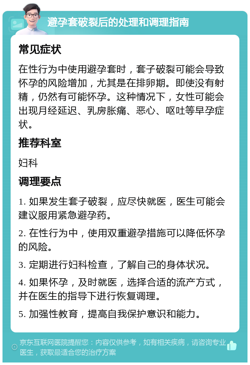 避孕套破裂后的处理和调理指南 常见症状 在性行为中使用避孕套时，套子破裂可能会导致怀孕的风险增加，尤其是在排卵期。即使没有射精，仍然有可能怀孕。这种情况下，女性可能会出现月经延迟、乳房胀痛、恶心、呕吐等早孕症状。 推荐科室 妇科 调理要点 1. 如果发生套子破裂，应尽快就医，医生可能会建议服用紧急避孕药。 2. 在性行为中，使用双重避孕措施可以降低怀孕的风险。 3. 定期进行妇科检查，了解自己的身体状况。 4. 如果怀孕，及时就医，选择合适的流产方式，并在医生的指导下进行恢复调理。 5. 加强性教育，提高自我保护意识和能力。