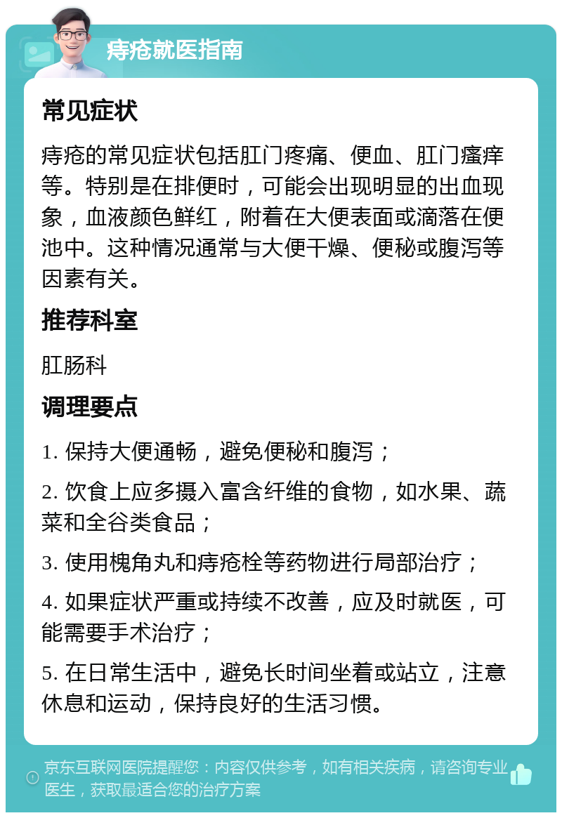 痔疮就医指南 常见症状 痔疮的常见症状包括肛门疼痛、便血、肛门瘙痒等。特别是在排便时，可能会出现明显的出血现象，血液颜色鲜红，附着在大便表面或滴落在便池中。这种情况通常与大便干燥、便秘或腹泻等因素有关。 推荐科室 肛肠科 调理要点 1. 保持大便通畅，避免便秘和腹泻； 2. 饮食上应多摄入富含纤维的食物，如水果、蔬菜和全谷类食品； 3. 使用槐角丸和痔疮栓等药物进行局部治疗； 4. 如果症状严重或持续不改善，应及时就医，可能需要手术治疗； 5. 在日常生活中，避免长时间坐着或站立，注意休息和运动，保持良好的生活习惯。