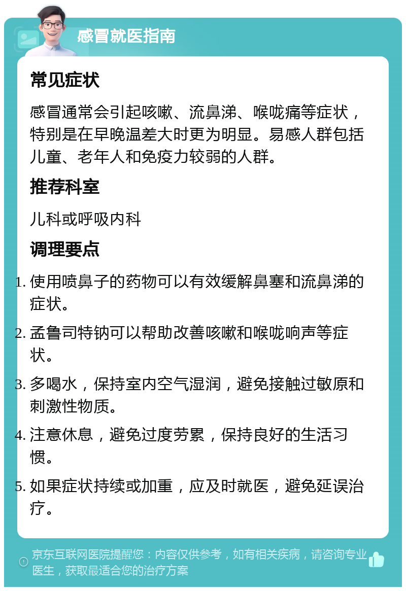 感冒就医指南 常见症状 感冒通常会引起咳嗽、流鼻涕、喉咙痛等症状，特别是在早晚温差大时更为明显。易感人群包括儿童、老年人和免疫力较弱的人群。 推荐科室 儿科或呼吸内科 调理要点 使用喷鼻子的药物可以有效缓解鼻塞和流鼻涕的症状。 孟鲁司特钠可以帮助改善咳嗽和喉咙响声等症状。 多喝水，保持室内空气湿润，避免接触过敏原和刺激性物质。 注意休息，避免过度劳累，保持良好的生活习惯。 如果症状持续或加重，应及时就医，避免延误治疗。