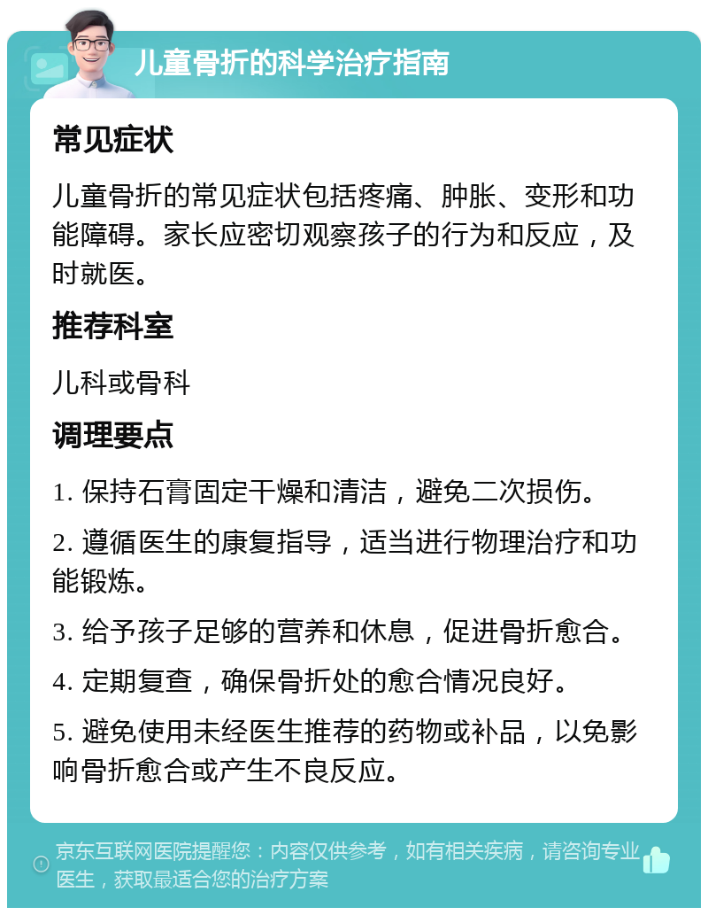 儿童骨折的科学治疗指南 常见症状 儿童骨折的常见症状包括疼痛、肿胀、变形和功能障碍。家长应密切观察孩子的行为和反应，及时就医。 推荐科室 儿科或骨科 调理要点 1. 保持石膏固定干燥和清洁，避免二次损伤。 2. 遵循医生的康复指导，适当进行物理治疗和功能锻炼。 3. 给予孩子足够的营养和休息，促进骨折愈合。 4. 定期复查，确保骨折处的愈合情况良好。 5. 避免使用未经医生推荐的药物或补品，以免影响骨折愈合或产生不良反应。