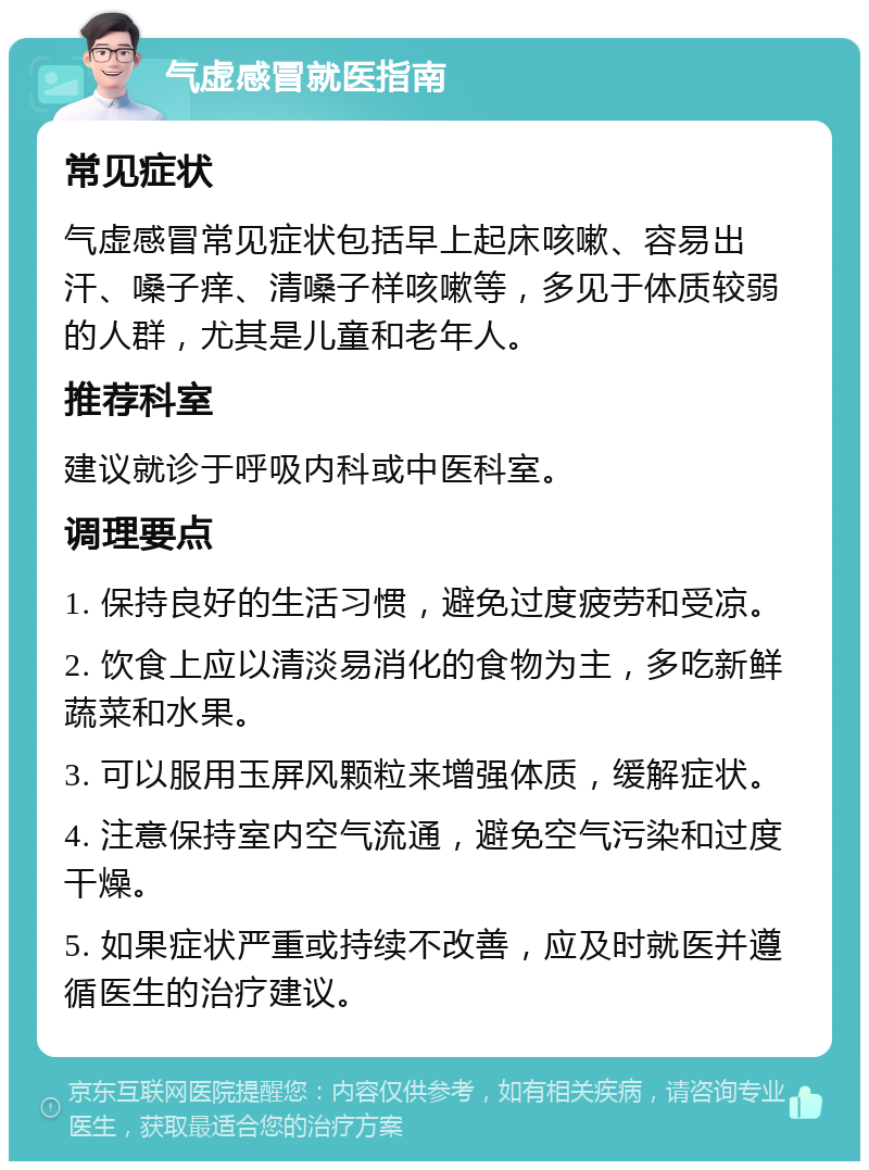 气虚感冒就医指南 常见症状 气虚感冒常见症状包括早上起床咳嗽、容易出汗、嗓子痒、清嗓子样咳嗽等，多见于体质较弱的人群，尤其是儿童和老年人。 推荐科室 建议就诊于呼吸内科或中医科室。 调理要点 1. 保持良好的生活习惯，避免过度疲劳和受凉。 2. 饮食上应以清淡易消化的食物为主，多吃新鲜蔬菜和水果。 3. 可以服用玉屏风颗粒来增强体质，缓解症状。 4. 注意保持室内空气流通，避免空气污染和过度干燥。 5. 如果症状严重或持续不改善，应及时就医并遵循医生的治疗建议。