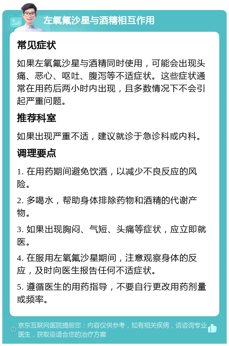 左氧氟沙星与酒精相互作用 常见症状 如果左氧氟沙星与酒精同时使用，可能会出现头痛、恶心、呕吐、腹泻等不适症状。这些症状通常在用药后两小时内出现，且多数情况下不会引起严重问题。 推荐科室 如果出现严重不适，建议就诊于急诊科或内科。 调理要点 1. 在用药期间避免饮酒，以减少不良反应的风险。 2. 多喝水，帮助身体排除药物和酒精的代谢产物。 3. 如果出现胸闷、气短、头痛等症状，应立即就医。 4. 在服用左氧氟沙星期间，注意观察身体的反应，及时向医生报告任何不适症状。 5. 遵循医生的用药指导，不要自行更改用药剂量或频率。