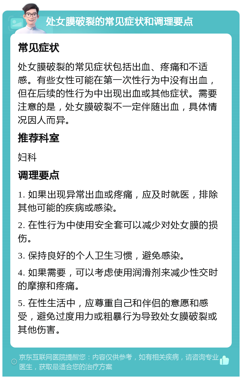 处女膜破裂的常见症状和调理要点 常见症状 处女膜破裂的常见症状包括出血、疼痛和不适感。有些女性可能在第一次性行为中没有出血，但在后续的性行为中出现出血或其他症状。需要注意的是，处女膜破裂不一定伴随出血，具体情况因人而异。 推荐科室 妇科 调理要点 1. 如果出现异常出血或疼痛，应及时就医，排除其他可能的疾病或感染。 2. 在性行为中使用安全套可以减少对处女膜的损伤。 3. 保持良好的个人卫生习惯，避免感染。 4. 如果需要，可以考虑使用润滑剂来减少性交时的摩擦和疼痛。 5. 在性生活中，应尊重自己和伴侣的意愿和感受，避免过度用力或粗暴行为导致处女膜破裂或其他伤害。