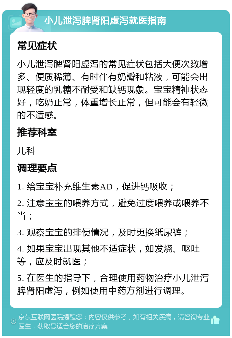 小儿泄泻脾肾阳虚泻就医指南 常见症状 小儿泄泻脾肾阳虚泻的常见症状包括大便次数增多、便质稀薄、有时伴有奶瓣和粘液，可能会出现轻度的乳糖不耐受和缺钙现象。宝宝精神状态好，吃奶正常，体重增长正常，但可能会有轻微的不适感。 推荐科室 儿科 调理要点 1. 给宝宝补充维生素AD，促进钙吸收； 2. 注意宝宝的喂养方式，避免过度喂养或喂养不当； 3. 观察宝宝的排便情况，及时更换纸尿裤； 4. 如果宝宝出现其他不适症状，如发烧、呕吐等，应及时就医； 5. 在医生的指导下，合理使用药物治疗小儿泄泻脾肾阳虚泻，例如使用中药方剂进行调理。