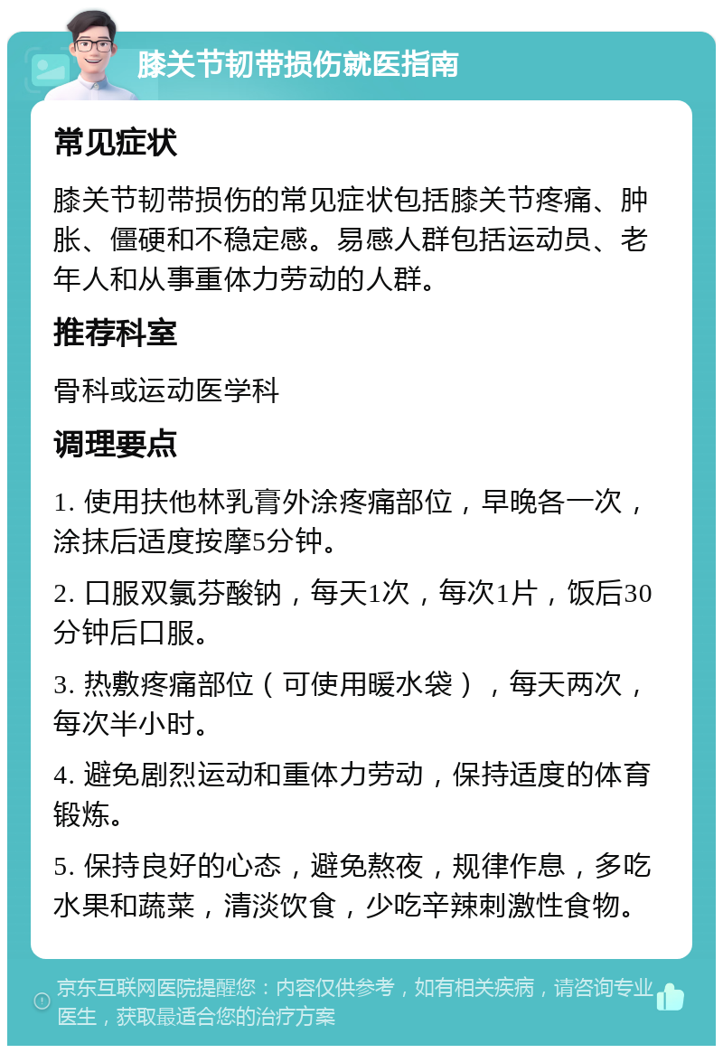 膝关节韧带损伤就医指南 常见症状 膝关节韧带损伤的常见症状包括膝关节疼痛、肿胀、僵硬和不稳定感。易感人群包括运动员、老年人和从事重体力劳动的人群。 推荐科室 骨科或运动医学科 调理要点 1. 使用扶他林乳膏外涂疼痛部位，早晚各一次，涂抹后适度按摩5分钟。 2. 口服双氯芬酸钠，每天1次，每次1片，饭后30分钟后口服。 3. 热敷疼痛部位（可使用暖水袋），每天两次，每次半小时。 4. 避免剧烈运动和重体力劳动，保持适度的体育锻炼。 5. 保持良好的心态，避免熬夜，规律作息，多吃水果和蔬菜，清淡饮食，少吃辛辣刺激性食物。