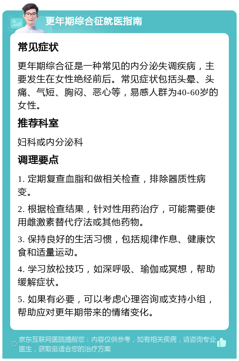 更年期综合征就医指南 常见症状 更年期综合征是一种常见的内分泌失调疾病，主要发生在女性绝经前后。常见症状包括头晕、头痛、气短、胸闷、恶心等，易感人群为40-60岁的女性。 推荐科室 妇科或内分泌科 调理要点 1. 定期复查血脂和做相关检查，排除器质性病变。 2. 根据检查结果，针对性用药治疗，可能需要使用雌激素替代疗法或其他药物。 3. 保持良好的生活习惯，包括规律作息、健康饮食和适量运动。 4. 学习放松技巧，如深呼吸、瑜伽或冥想，帮助缓解症状。 5. 如果有必要，可以考虑心理咨询或支持小组，帮助应对更年期带来的情绪变化。