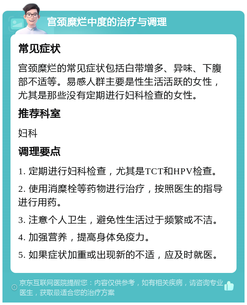 宫颈糜烂中度的治疗与调理 常见症状 宫颈糜烂的常见症状包括白带增多、异味、下腹部不适等。易感人群主要是性生活活跃的女性，尤其是那些没有定期进行妇科检查的女性。 推荐科室 妇科 调理要点 1. 定期进行妇科检查，尤其是TCT和HPV检查。 2. 使用消糜栓等药物进行治疗，按照医生的指导进行用药。 3. 注意个人卫生，避免性生活过于频繁或不洁。 4. 加强营养，提高身体免疫力。 5. 如果症状加重或出现新的不适，应及时就医。