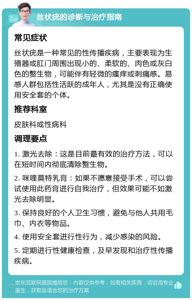 丝状疣的诊断与治疗指南 常见症状 丝状疣是一种常见的性传播疾病，主要表现为生殖器或肛门周围出现小的、柔软的、肉色或灰白色的赘生物，可能伴有轻微的瘙痒或刺痛感。易感人群包括性活跃的成年人，尤其是没有正确使用安全套的个体。 推荐科室 皮肤科或性病科 调理要点 1. 激光去除：这是目前最有效的治疗方法，可以在短时间内彻底清除赘生物。 2. 咪喹莫特乳膏：如果不愿意接受手术，可以尝试使用此药膏进行自我治疗，但效果可能不如激光去除明显。 3. 保持良好的个人卫生习惯，避免与他人共用毛巾、内衣等物品。 4. 使用安全套进行性行为，减少感染的风险。 5. 定期进行性健康检查，及早发现和治疗性传播疾病。