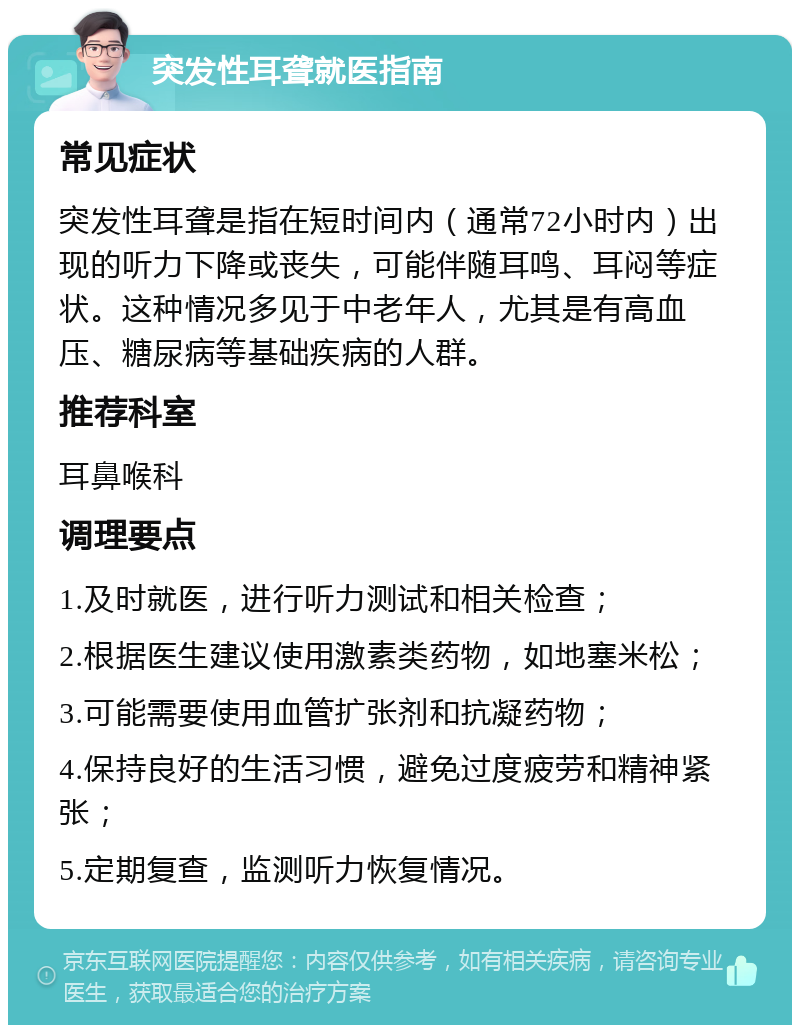 突发性耳聋就医指南 常见症状 突发性耳聋是指在短时间内（通常72小时内）出现的听力下降或丧失，可能伴随耳鸣、耳闷等症状。这种情况多见于中老年人，尤其是有高血压、糖尿病等基础疾病的人群。 推荐科室 耳鼻喉科 调理要点 1.及时就医，进行听力测试和相关检查； 2.根据医生建议使用激素类药物，如地塞米松； 3.可能需要使用血管扩张剂和抗凝药物； 4.保持良好的生活习惯，避免过度疲劳和精神紧张； 5.定期复查，监测听力恢复情况。