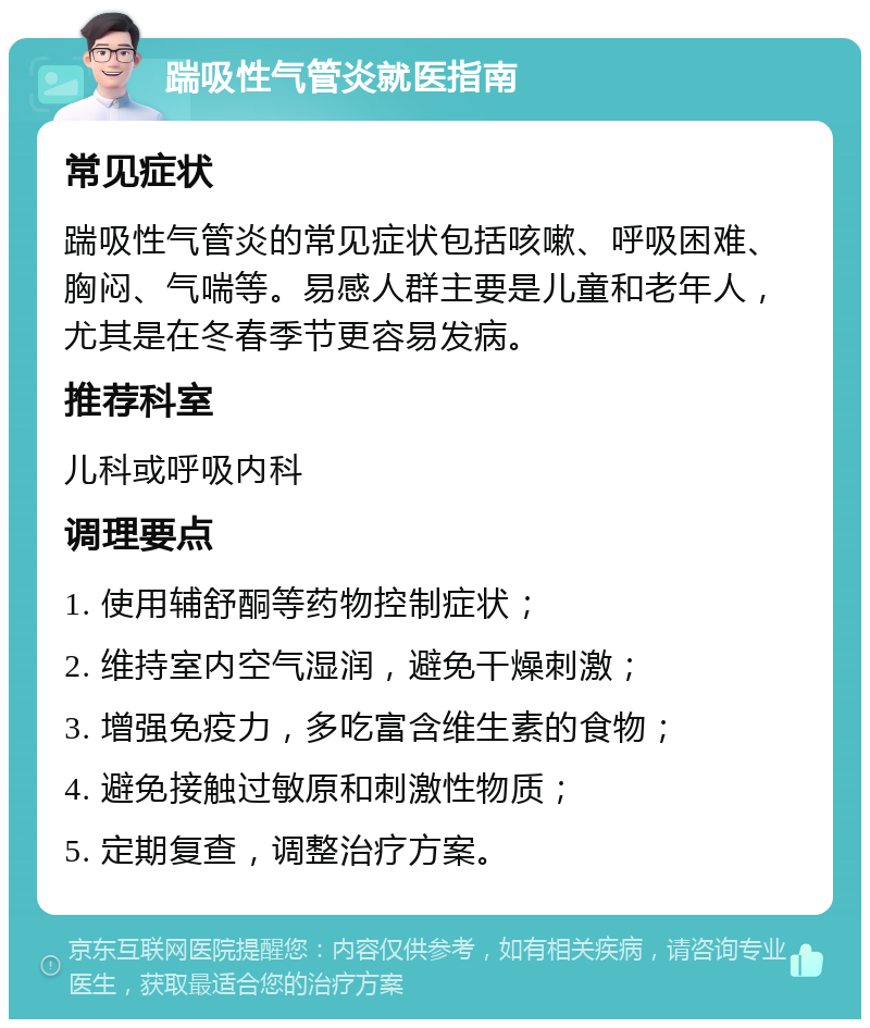 踹吸性气管炎就医指南 常见症状 踹吸性气管炎的常见症状包括咳嗽、呼吸困难、胸闷、气喘等。易感人群主要是儿童和老年人，尤其是在冬春季节更容易发病。 推荐科室 儿科或呼吸内科 调理要点 1. 使用辅舒酮等药物控制症状； 2. 维持室内空气湿润，避免干燥刺激； 3. 增强免疫力，多吃富含维生素的食物； 4. 避免接触过敏原和刺激性物质； 5. 定期复查，调整治疗方案。