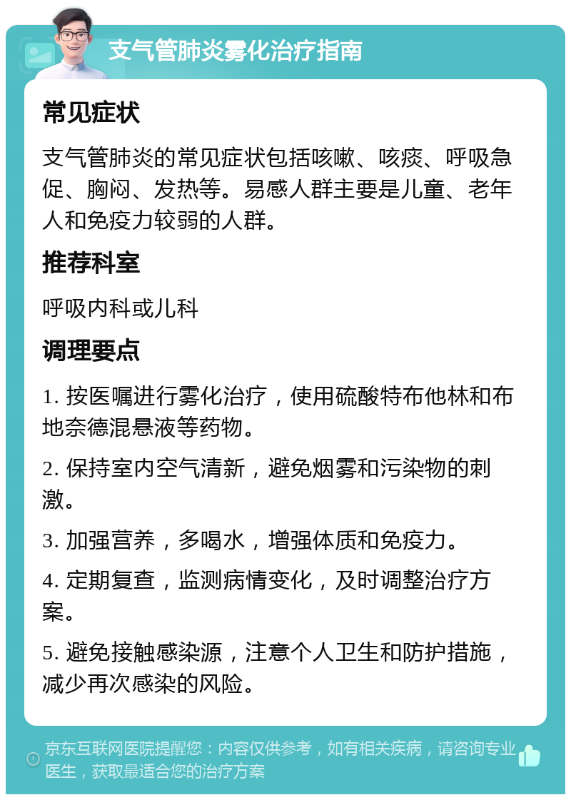 支气管肺炎雾化治疗指南 常见症状 支气管肺炎的常见症状包括咳嗽、咳痰、呼吸急促、胸闷、发热等。易感人群主要是儿童、老年人和免疫力较弱的人群。 推荐科室 呼吸内科或儿科 调理要点 1. 按医嘱进行雾化治疗，使用硫酸特布他林和布地奈德混悬液等药物。 2. 保持室内空气清新，避免烟雾和污染物的刺激。 3. 加强营养，多喝水，增强体质和免疫力。 4. 定期复查，监测病情变化，及时调整治疗方案。 5. 避免接触感染源，注意个人卫生和防护措施，减少再次感染的风险。