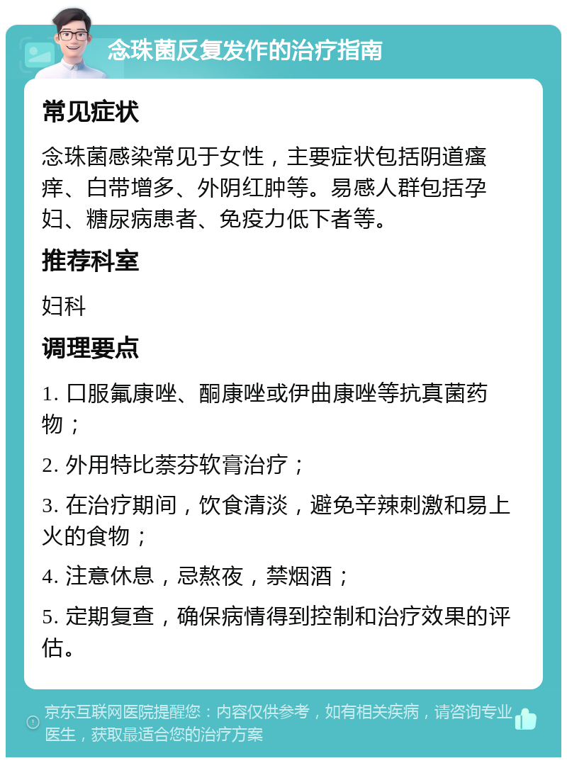 念珠菌反复发作的治疗指南 常见症状 念珠菌感染常见于女性，主要症状包括阴道瘙痒、白带增多、外阴红肿等。易感人群包括孕妇、糖尿病患者、免疫力低下者等。 推荐科室 妇科 调理要点 1. 口服氟康唑、酮康唑或伊曲康唑等抗真菌药物； 2. 外用特比萘芬软膏治疗； 3. 在治疗期间，饮食清淡，避免辛辣刺激和易上火的食物； 4. 注意休息，忌熬夜，禁烟酒； 5. 定期复查，确保病情得到控制和治疗效果的评估。