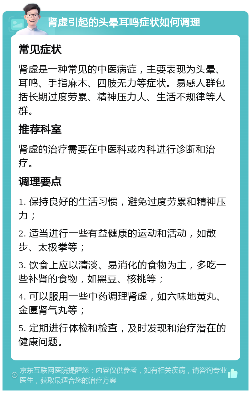 肾虚引起的头晕耳鸣症状如何调理 常见症状 肾虚是一种常见的中医病症，主要表现为头晕、耳鸣、手指麻木、四肢无力等症状。易感人群包括长期过度劳累、精神压力大、生活不规律等人群。 推荐科室 肾虚的治疗需要在中医科或内科进行诊断和治疗。 调理要点 1. 保持良好的生活习惯，避免过度劳累和精神压力； 2. 适当进行一些有益健康的运动和活动，如散步、太极拳等； 3. 饮食上应以清淡、易消化的食物为主，多吃一些补肾的食物，如黑豆、核桃等； 4. 可以服用一些中药调理肾虚，如六味地黄丸、金匮肾气丸等； 5. 定期进行体检和检查，及时发现和治疗潜在的健康问题。