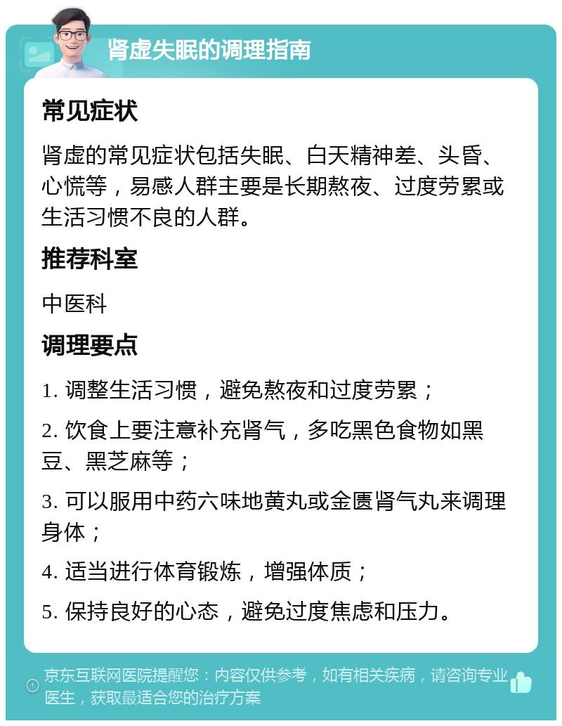 肾虚失眠的调理指南 常见症状 肾虚的常见症状包括失眠、白天精神差、头昏、心慌等，易感人群主要是长期熬夜、过度劳累或生活习惯不良的人群。 推荐科室 中医科 调理要点 1. 调整生活习惯，避免熬夜和过度劳累； 2. 饮食上要注意补充肾气，多吃黑色食物如黑豆、黑芝麻等； 3. 可以服用中药六味地黄丸或金匮肾气丸来调理身体； 4. 适当进行体育锻炼，增强体质； 5. 保持良好的心态，避免过度焦虑和压力。