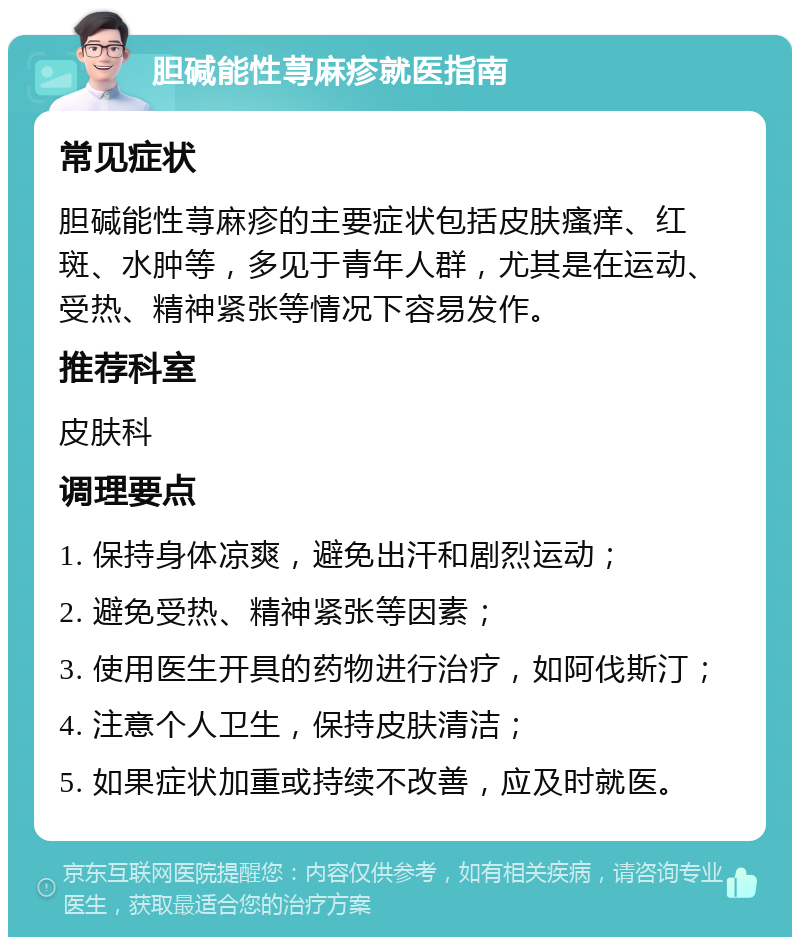 胆碱能性荨麻疹就医指南 常见症状 胆碱能性荨麻疹的主要症状包括皮肤瘙痒、红斑、水肿等，多见于青年人群，尤其是在运动、受热、精神紧张等情况下容易发作。 推荐科室 皮肤科 调理要点 1. 保持身体凉爽，避免出汗和剧烈运动； 2. 避免受热、精神紧张等因素； 3. 使用医生开具的药物进行治疗，如阿伐斯汀； 4. 注意个人卫生，保持皮肤清洁； 5. 如果症状加重或持续不改善，应及时就医。