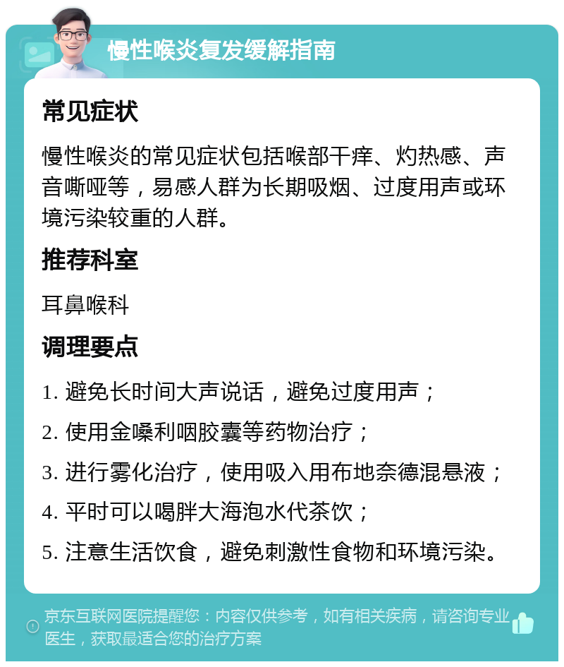 慢性喉炎复发缓解指南 常见症状 慢性喉炎的常见症状包括喉部干痒、灼热感、声音嘶哑等，易感人群为长期吸烟、过度用声或环境污染较重的人群。 推荐科室 耳鼻喉科 调理要点 1. 避免长时间大声说话，避免过度用声； 2. 使用金嗓利咽胶囊等药物治疗； 3. 进行雾化治疗，使用吸入用布地奈德混悬液； 4. 平时可以喝胖大海泡水代茶饮； 5. 注意生活饮食，避免刺激性食物和环境污染。