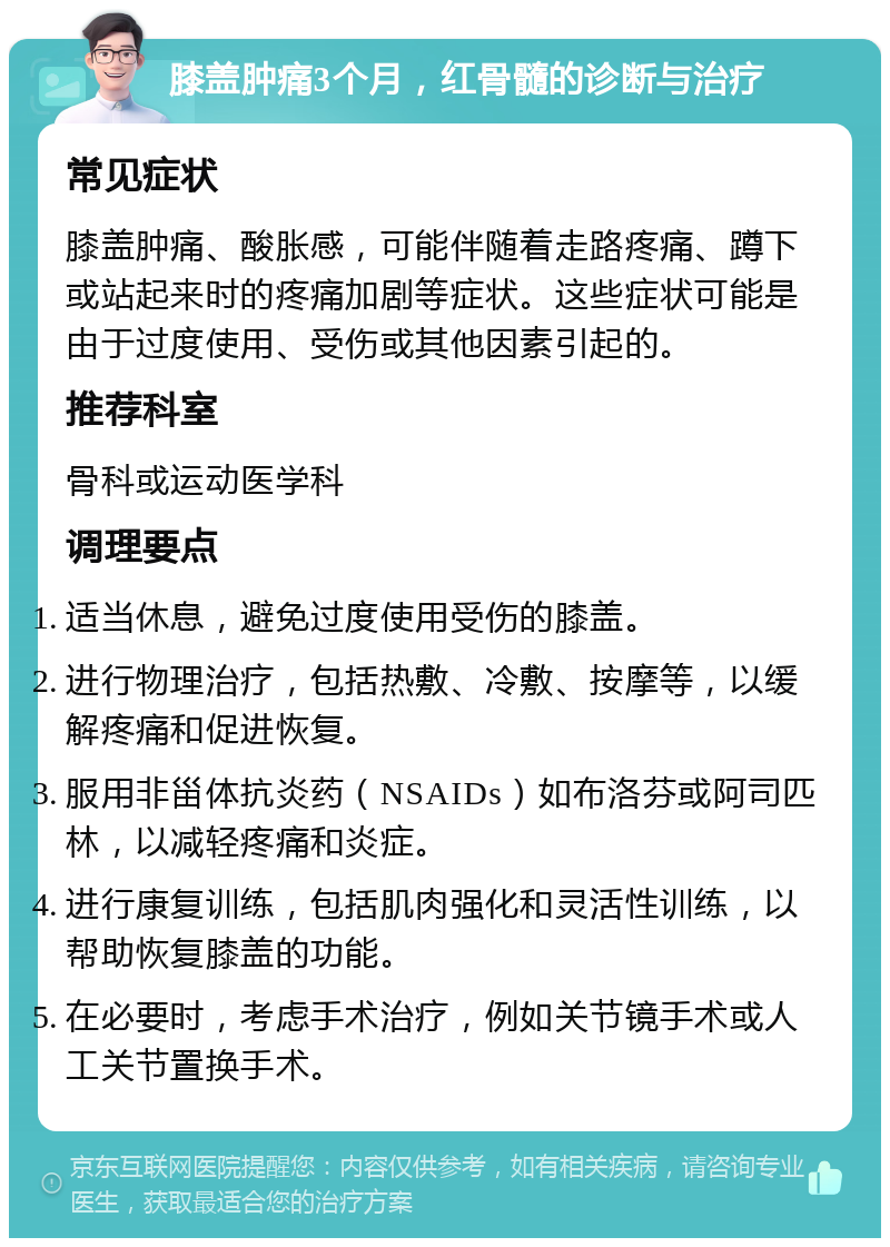 膝盖肿痛3个月，红骨髓的诊断与治疗 常见症状 膝盖肿痛、酸胀感，可能伴随着走路疼痛、蹲下或站起来时的疼痛加剧等症状。这些症状可能是由于过度使用、受伤或其他因素引起的。 推荐科室 骨科或运动医学科 调理要点 适当休息，避免过度使用受伤的膝盖。 进行物理治疗，包括热敷、冷敷、按摩等，以缓解疼痛和促进恢复。 服用非甾体抗炎药（NSAIDs）如布洛芬或阿司匹林，以减轻疼痛和炎症。 进行康复训练，包括肌肉强化和灵活性训练，以帮助恢复膝盖的功能。 在必要时，考虑手术治疗，例如关节镜手术或人工关节置换手术。