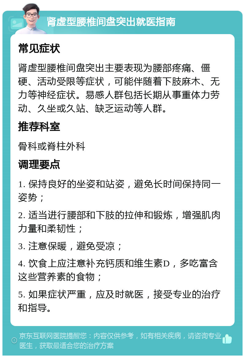 肾虚型腰椎间盘突出就医指南 常见症状 肾虚型腰椎间盘突出主要表现为腰部疼痛、僵硬、活动受限等症状，可能伴随着下肢麻木、无力等神经症状。易感人群包括长期从事重体力劳动、久坐或久站、缺乏运动等人群。 推荐科室 骨科或脊柱外科 调理要点 1. 保持良好的坐姿和站姿，避免长时间保持同一姿势； 2. 适当进行腰部和下肢的拉伸和锻炼，增强肌肉力量和柔韧性； 3. 注意保暖，避免受凉； 4. 饮食上应注意补充钙质和维生素D，多吃富含这些营养素的食物； 5. 如果症状严重，应及时就医，接受专业的治疗和指导。