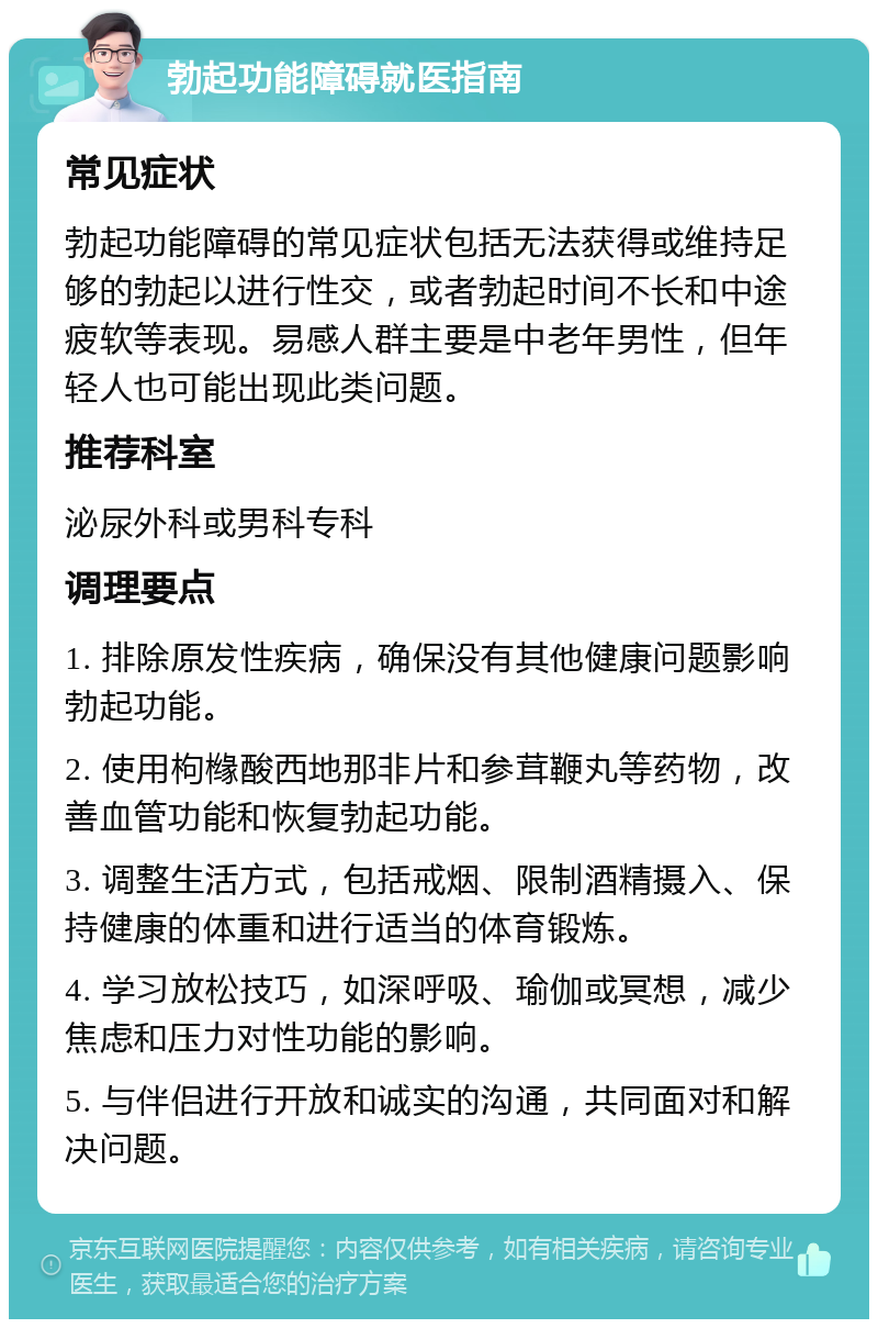 勃起功能障碍就医指南 常见症状 勃起功能障碍的常见症状包括无法获得或维持足够的勃起以进行性交，或者勃起时间不长和中途疲软等表现。易感人群主要是中老年男性，但年轻人也可能出现此类问题。 推荐科室 泌尿外科或男科专科 调理要点 1. 排除原发性疾病，确保没有其他健康问题影响勃起功能。 2. 使用枸橼酸西地那非片和参茸鞭丸等药物，改善血管功能和恢复勃起功能。 3. 调整生活方式，包括戒烟、限制酒精摄入、保持健康的体重和进行适当的体育锻炼。 4. 学习放松技巧，如深呼吸、瑜伽或冥想，减少焦虑和压力对性功能的影响。 5. 与伴侣进行开放和诚实的沟通，共同面对和解决问题。