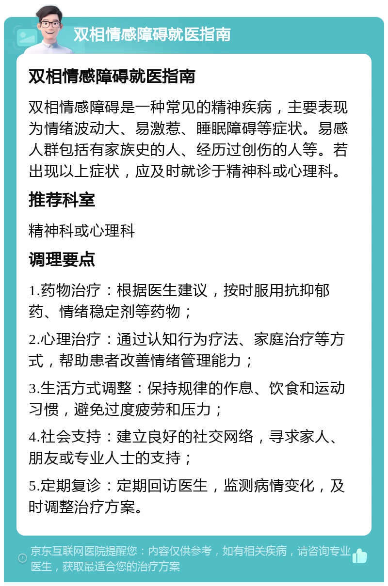 双相情感障碍就医指南 双相情感障碍就医指南 双相情感障碍是一种常见的精神疾病，主要表现为情绪波动大、易激惹、睡眠障碍等症状。易感人群包括有家族史的人、经历过创伤的人等。若出现以上症状，应及时就诊于精神科或心理科。 推荐科室 精神科或心理科 调理要点 1.药物治疗：根据医生建议，按时服用抗抑郁药、情绪稳定剂等药物； 2.心理治疗：通过认知行为疗法、家庭治疗等方式，帮助患者改善情绪管理能力； 3.生活方式调整：保持规律的作息、饮食和运动习惯，避免过度疲劳和压力； 4.社会支持：建立良好的社交网络，寻求家人、朋友或专业人士的支持； 5.定期复诊：定期回访医生，监测病情变化，及时调整治疗方案。