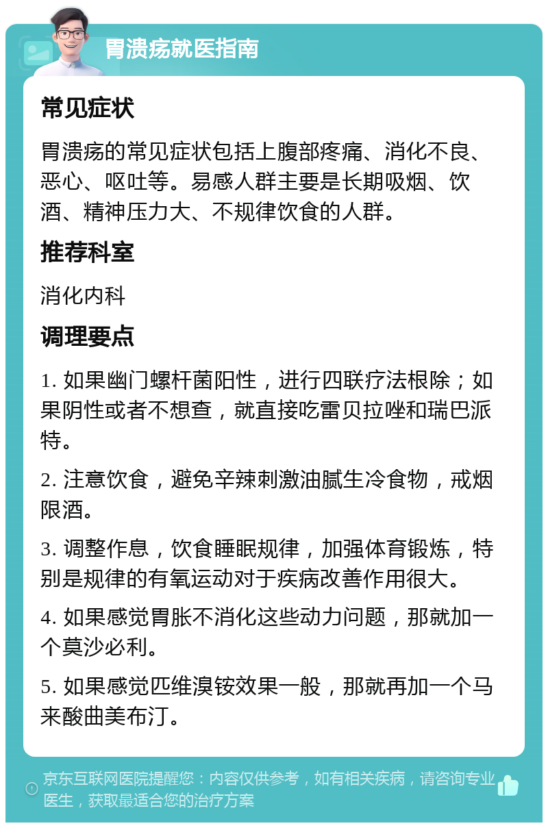 胃溃疡就医指南 常见症状 胃溃疡的常见症状包括上腹部疼痛、消化不良、恶心、呕吐等。易感人群主要是长期吸烟、饮酒、精神压力大、不规律饮食的人群。 推荐科室 消化内科 调理要点 1. 如果幽门螺杆菌阳性，进行四联疗法根除；如果阴性或者不想查，就直接吃雷贝拉唑和瑞巴派特。 2. 注意饮食，避免辛辣刺激油腻生冷食物，戒烟限酒。 3. 调整作息，饮食睡眠规律，加强体育锻炼，特别是规律的有氧运动对于疾病改善作用很大。 4. 如果感觉胃胀不消化这些动力问题，那就加一个莫沙必利。 5. 如果感觉匹维溴铵效果一般，那就再加一个马来酸曲美布汀。