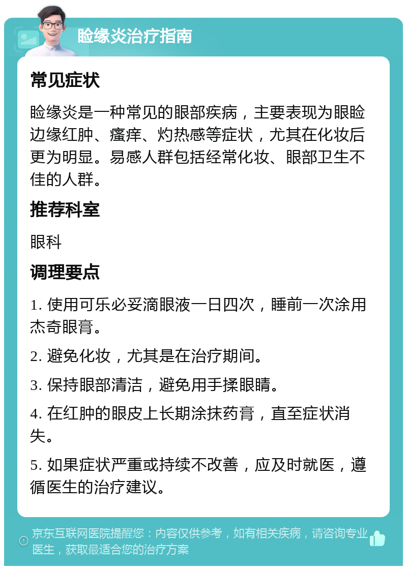 睑缘炎治疗指南 常见症状 睑缘炎是一种常见的眼部疾病，主要表现为眼睑边缘红肿、瘙痒、灼热感等症状，尤其在化妆后更为明显。易感人群包括经常化妆、眼部卫生不佳的人群。 推荐科室 眼科 调理要点 1. 使用可乐必妥滴眼液一日四次，睡前一次涂用杰奇眼膏。 2. 避免化妆，尤其是在治疗期间。 3. 保持眼部清洁，避免用手揉眼睛。 4. 在红肿的眼皮上长期涂抹药膏，直至症状消失。 5. 如果症状严重或持续不改善，应及时就医，遵循医生的治疗建议。