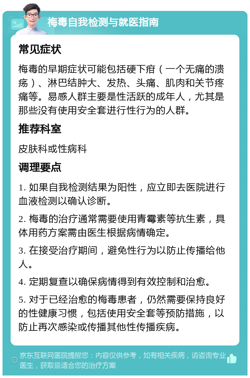 梅毒自我检测与就医指南 常见症状 梅毒的早期症状可能包括硬下疳（一个无痛的溃疡）、淋巴结肿大、发热、头痛、肌肉和关节疼痛等。易感人群主要是性活跃的成年人，尤其是那些没有使用安全套进行性行为的人群。 推荐科室 皮肤科或性病科 调理要点 1. 如果自我检测结果为阳性，应立即去医院进行血液检测以确认诊断。 2. 梅毒的治疗通常需要使用青霉素等抗生素，具体用药方案需由医生根据病情确定。 3. 在接受治疗期间，避免性行为以防止传播给他人。 4. 定期复查以确保病情得到有效控制和治愈。 5. 对于已经治愈的梅毒患者，仍然需要保持良好的性健康习惯，包括使用安全套等预防措施，以防止再次感染或传播其他性传播疾病。