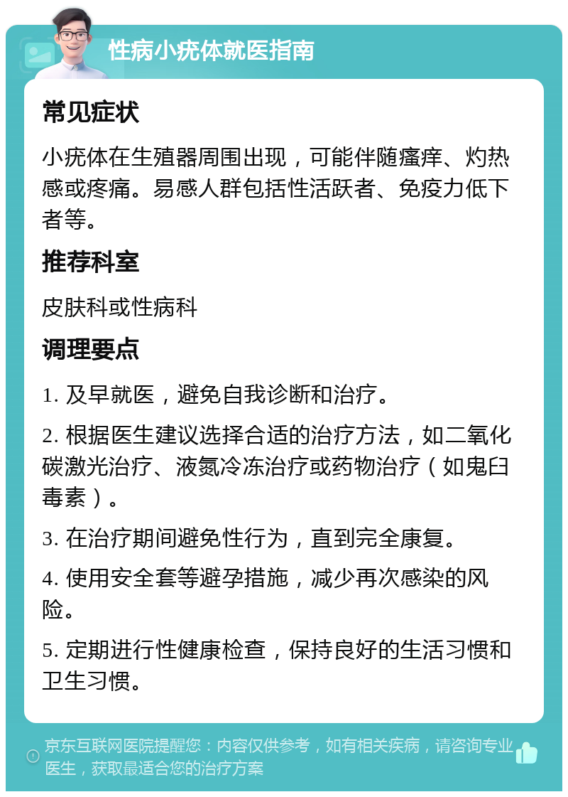 性病小疣体就医指南 常见症状 小疣体在生殖器周围出现，可能伴随瘙痒、灼热感或疼痛。易感人群包括性活跃者、免疫力低下者等。 推荐科室 皮肤科或性病科 调理要点 1. 及早就医，避免自我诊断和治疗。 2. 根据医生建议选择合适的治疗方法，如二氧化碳激光治疗、液氮冷冻治疗或药物治疗（如鬼臼毒素）。 3. 在治疗期间避免性行为，直到完全康复。 4. 使用安全套等避孕措施，减少再次感染的风险。 5. 定期进行性健康检查，保持良好的生活习惯和卫生习惯。