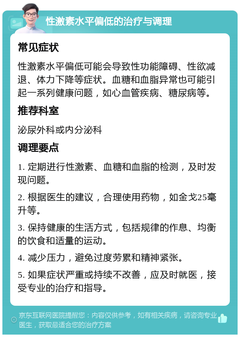 性激素水平偏低的治疗与调理 常见症状 性激素水平偏低可能会导致性功能障碍、性欲减退、体力下降等症状。血糖和血脂异常也可能引起一系列健康问题，如心血管疾病、糖尿病等。 推荐科室 泌尿外科或内分泌科 调理要点 1. 定期进行性激素、血糖和血脂的检测，及时发现问题。 2. 根据医生的建议，合理使用药物，如金戈25毫升等。 3. 保持健康的生活方式，包括规律的作息、均衡的饮食和适量的运动。 4. 减少压力，避免过度劳累和精神紧张。 5. 如果症状严重或持续不改善，应及时就医，接受专业的治疗和指导。