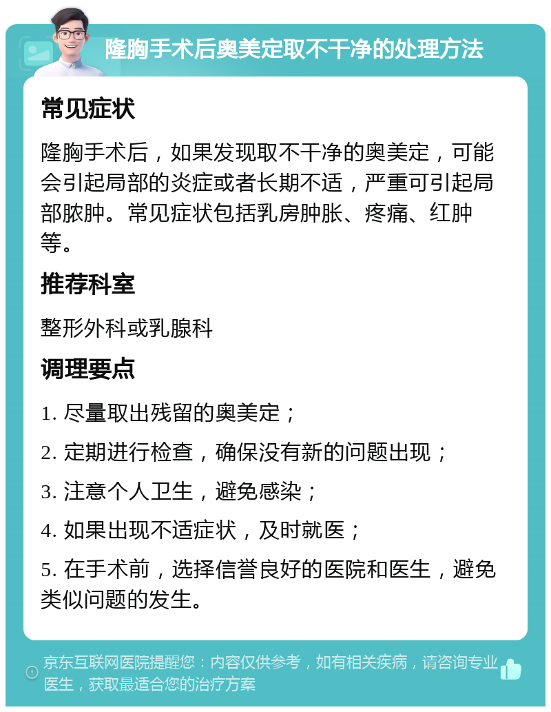 隆胸手术后奥美定取不干净的处理方法 常见症状 隆胸手术后，如果发现取不干净的奥美定，可能会引起局部的炎症或者长期不适，严重可引起局部脓肿。常见症状包括乳房肿胀、疼痛、红肿等。 推荐科室 整形外科或乳腺科 调理要点 1. 尽量取出残留的奥美定； 2. 定期进行检查，确保没有新的问题出现； 3. 注意个人卫生，避免感染； 4. 如果出现不适症状，及时就医； 5. 在手术前，选择信誉良好的医院和医生，避免类似问题的发生。