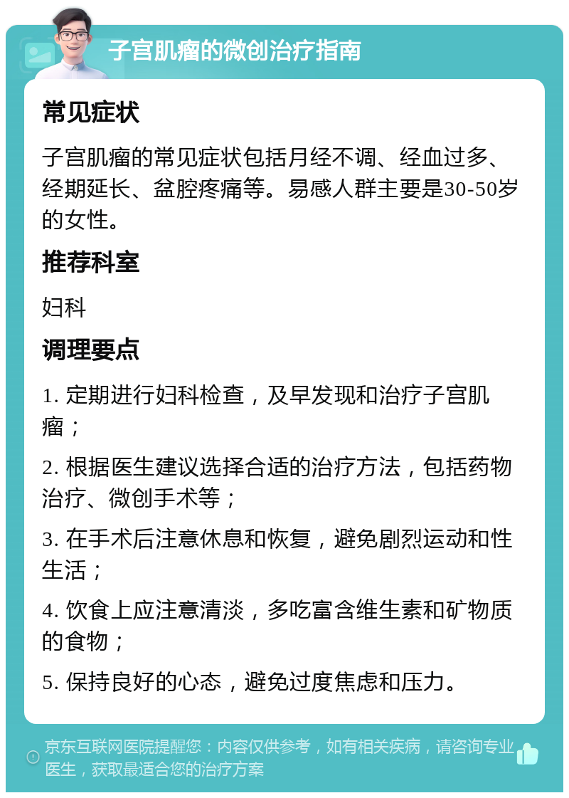 子宫肌瘤的微创治疗指南 常见症状 子宫肌瘤的常见症状包括月经不调、经血过多、经期延长、盆腔疼痛等。易感人群主要是30-50岁的女性。 推荐科室 妇科 调理要点 1. 定期进行妇科检查，及早发现和治疗子宫肌瘤； 2. 根据医生建议选择合适的治疗方法，包括药物治疗、微创手术等； 3. 在手术后注意休息和恢复，避免剧烈运动和性生活； 4. 饮食上应注意清淡，多吃富含维生素和矿物质的食物； 5. 保持良好的心态，避免过度焦虑和压力。