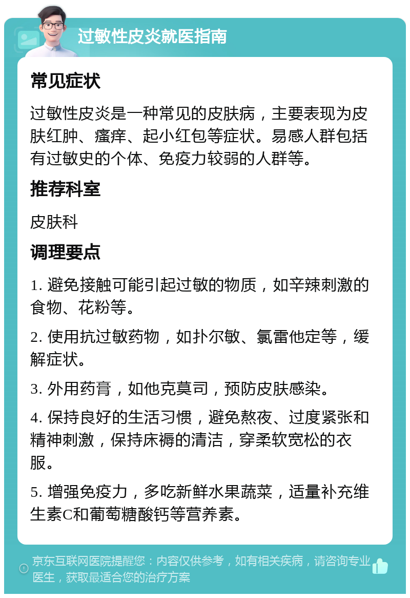 过敏性皮炎就医指南 常见症状 过敏性皮炎是一种常见的皮肤病，主要表现为皮肤红肿、瘙痒、起小红包等症状。易感人群包括有过敏史的个体、免疫力较弱的人群等。 推荐科室 皮肤科 调理要点 1. 避免接触可能引起过敏的物质，如辛辣刺激的食物、花粉等。 2. 使用抗过敏药物，如扑尔敏、氯雷他定等，缓解症状。 3. 外用药膏，如他克莫司，预防皮肤感染。 4. 保持良好的生活习惯，避免熬夜、过度紧张和精神刺激，保持床褥的清洁，穿柔软宽松的衣服。 5. 增强免疫力，多吃新鲜水果蔬菜，适量补充维生素C和葡萄糖酸钙等营养素。