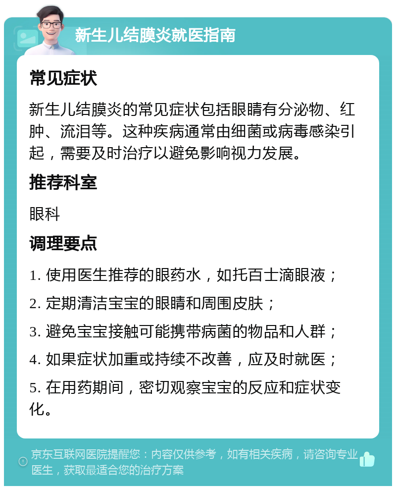 新生儿结膜炎就医指南 常见症状 新生儿结膜炎的常见症状包括眼睛有分泌物、红肿、流泪等。这种疾病通常由细菌或病毒感染引起，需要及时治疗以避免影响视力发展。 推荐科室 眼科 调理要点 1. 使用医生推荐的眼药水，如托百士滴眼液； 2. 定期清洁宝宝的眼睛和周围皮肤； 3. 避免宝宝接触可能携带病菌的物品和人群； 4. 如果症状加重或持续不改善，应及时就医； 5. 在用药期间，密切观察宝宝的反应和症状变化。